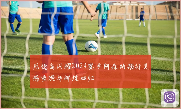 厄德高闪耀2024赛季阿森纳期待灵感重现与辉煌回归