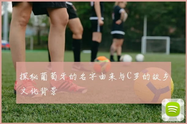 探秘葡萄牙的名字由来与C罗的故乡文化背景