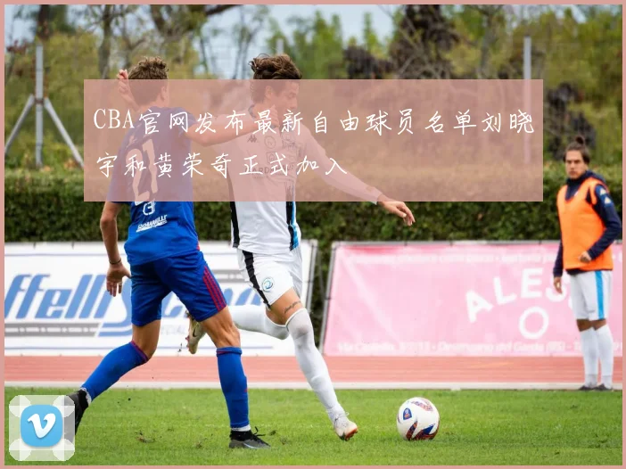 CBA官网发布最新自由球员名单刘晓宇和黄荣奇正式加入