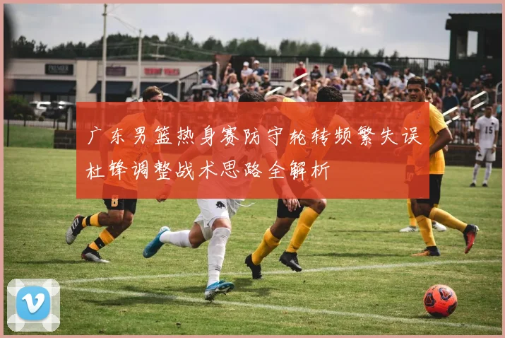 广东男篮热身赛防守轮转频繁失误杜锋调整战术思路全解析