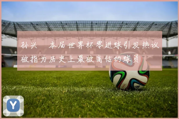 孙兴慜本届世界杯零进球引发热议被指为历史上最被高估的球员