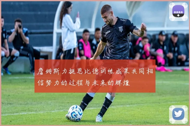 詹姆斯力挺恩比德训练成果共同相信努力的过程与未来的辉煌