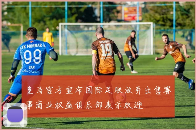 皇马官方宣布国际足联放弃出售赛事商业权益俱乐部表示欢迎