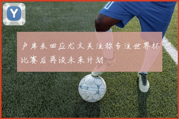 卢库米回应尤文关注称专注世界杯比赛后再谈未来计划