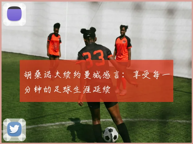 胡桑诺夫续约曼城感言：享受每一分钟的足球生涯延续