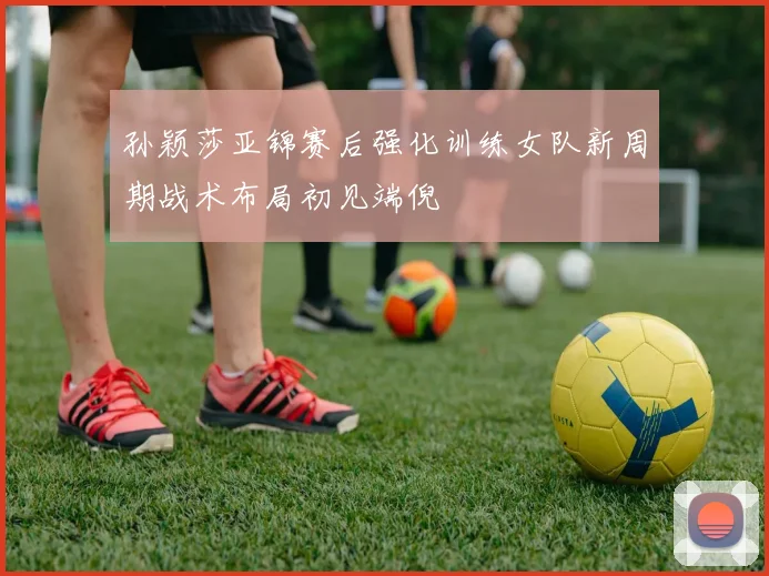 孙颖莎亚锦赛后强化训练女队新周期战术布局初见端倪