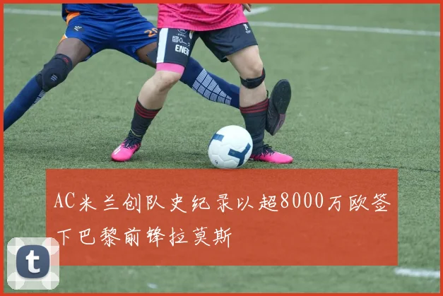 AC米兰创队史纪录以超8000万欧签下巴黎前锋拉莫斯