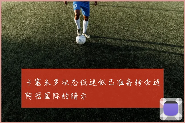 卡塞米罗状态低迷似已准备转会迈阿密国际的暗示