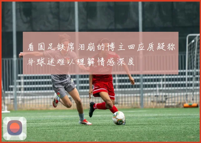看国足缺席泪崩的博主回应质疑称非球迷难以理解情感深度