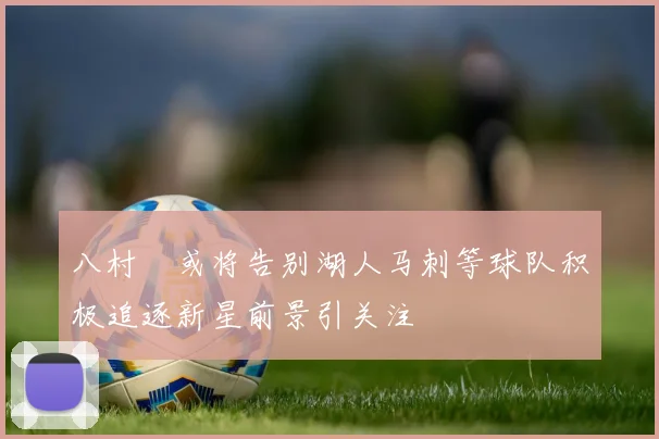 八村塁或将告别湖人马刺等球队积极追逐新星前景引关注