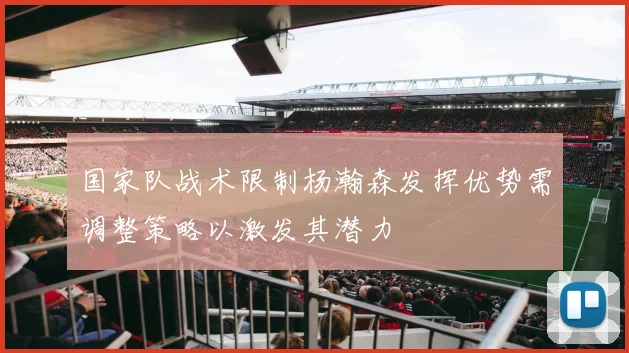 国家队战术限制杨瀚森发挥优势需调整策略以激发其潜力