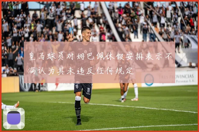 皇马球员对姆巴佩休假安排表示不满认为其未违反任何规定
