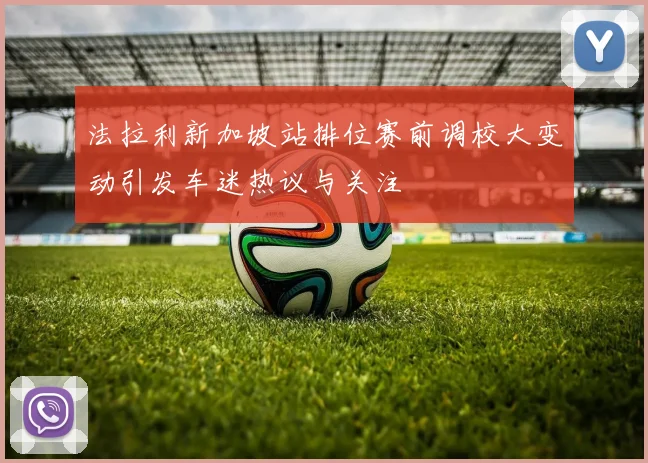 法拉利新加坡站排位赛前调校大变动引发车迷热议与关注