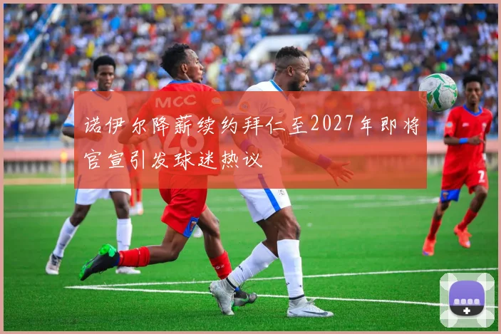 诺伊尔降薪续约拜仁至2027年即将官宣引发球迷热议