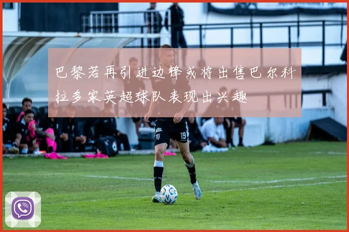 巴黎若再引进边锋或将出售巴尔科拉多家英超球队表现出兴趣