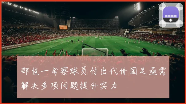 邵佳一考察球员付出代价国足亟需解决多项问题提升实力