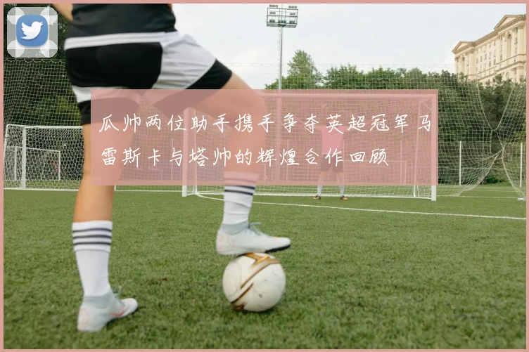 瓜帅两位助手携手争夺英超冠军马雷斯卡与塔帅的辉煌合作回顾