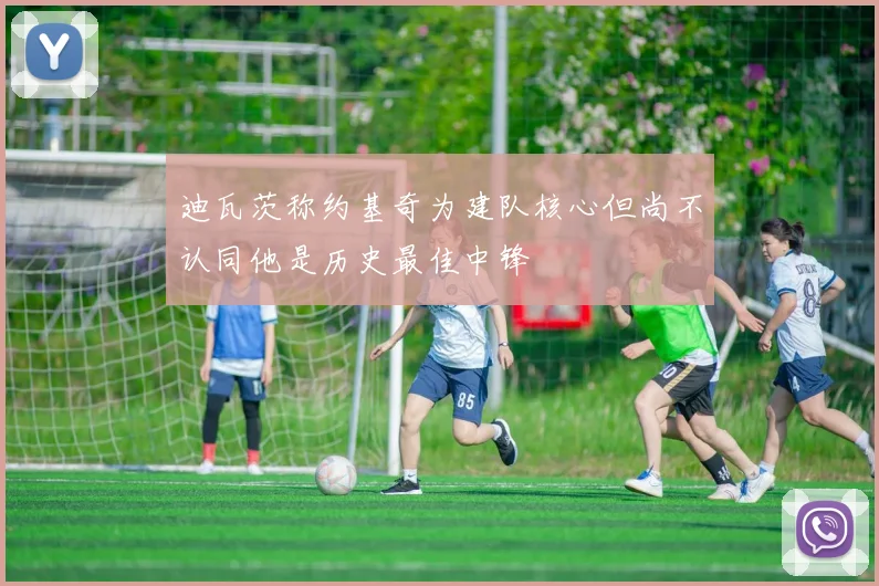 迪瓦茨称约基奇为建队核心但尚不认同他是历史最佳中锋