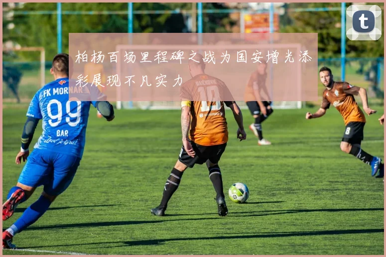 柏杨百场里程碑之战为国安增光添彩展现不凡实力