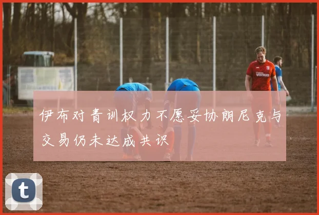 伊布对青训权力不愿妥协朗尼克与交易仍未达成共识