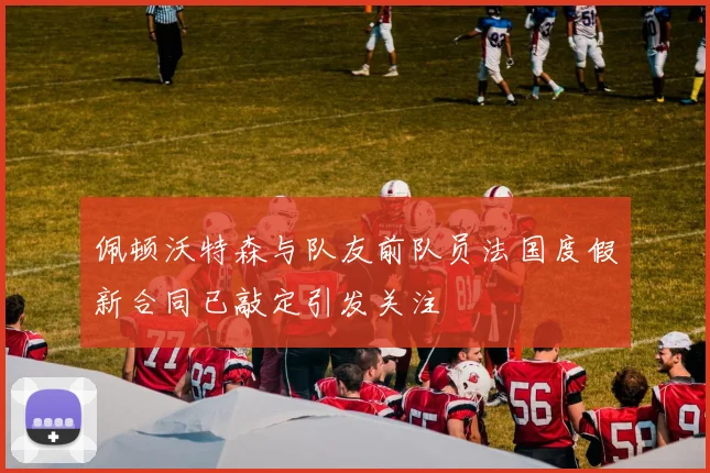 佩顿沃特森与队友前队员法国度假新合同已敲定引发关注