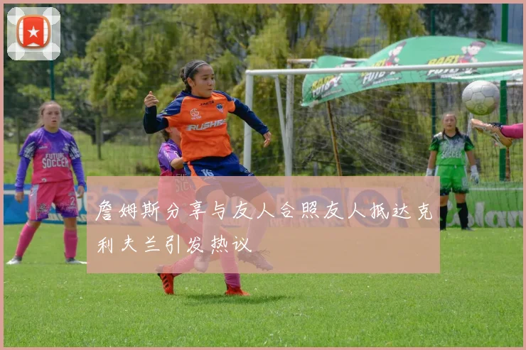 詹姆斯分享与友人合照友人抵达克利夫兰引发热议