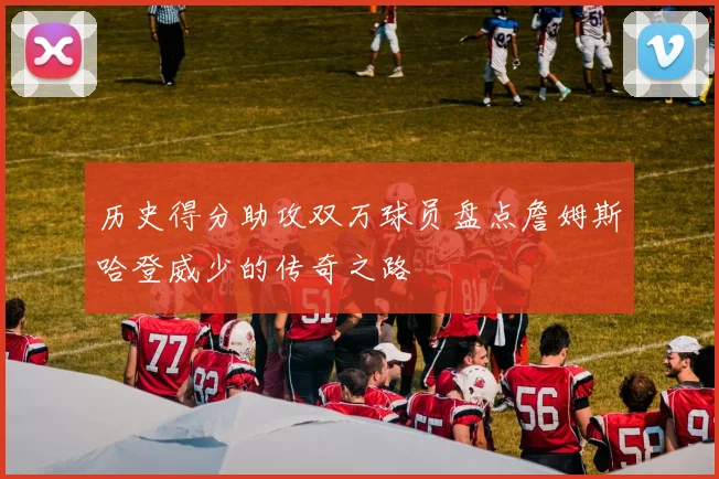 历史得分助攻双万球员盘点詹姆斯哈登威少的传奇之路