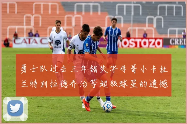 勇士队过去三年错失字母哥小卡杜兰特利拉德乔治等超级球星的遗憾回顾