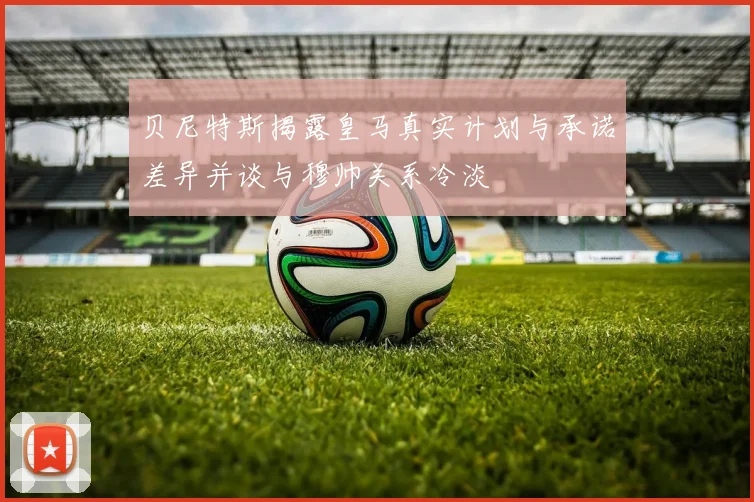 贝尼特斯揭露皇马真实计划与承诺差异并谈与穆帅关系冷淡