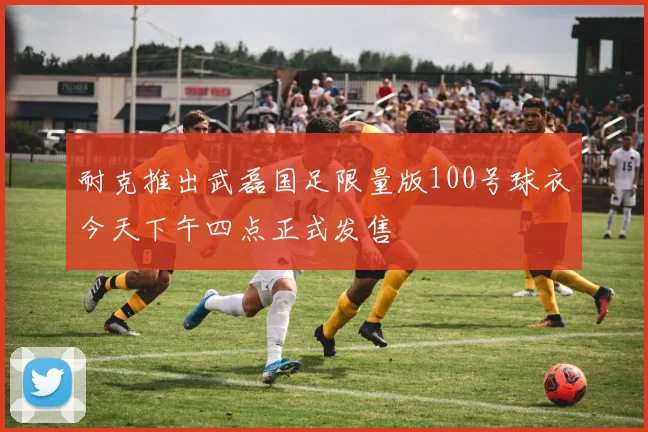 耐克推出武磊国足限量版100号球衣今天下午四点正式发售