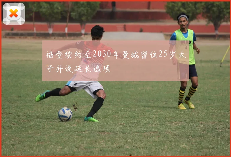 福登续约至2030年曼城留住25岁太子并设延长选项