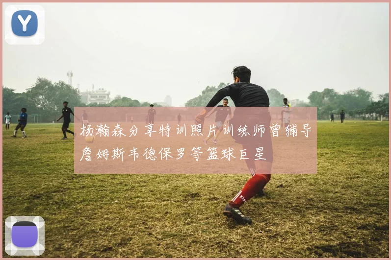 杨瀚森分享特训照片训练师曾辅导詹姆斯韦德保罗等篮球巨星