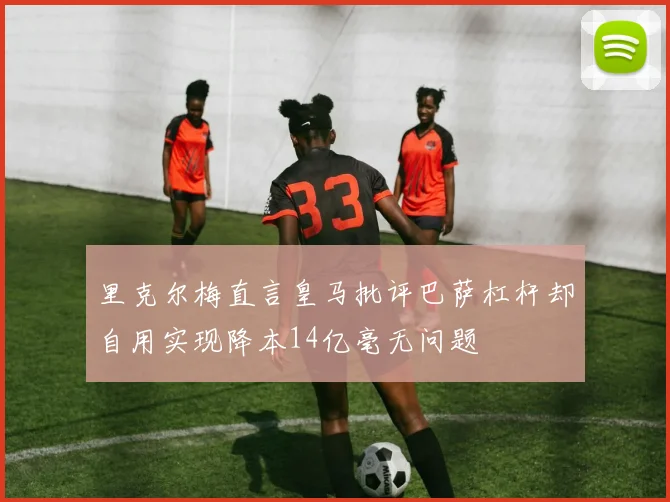 里克尔梅直言皇马批评巴萨杠杆却自用实现降本14亿毫无问题