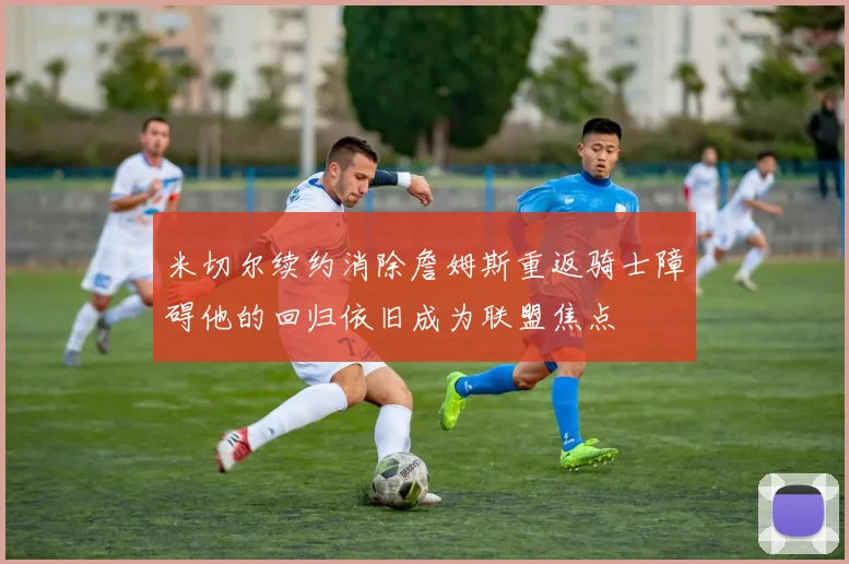 米切尔续约消除詹姆斯重返骑士障碍他的回归依旧成为联盟焦点