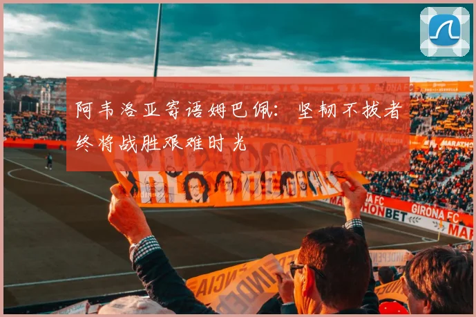 阿韦洛亚寄语姆巴佩：坚韧不拔者终将战胜艰难时光