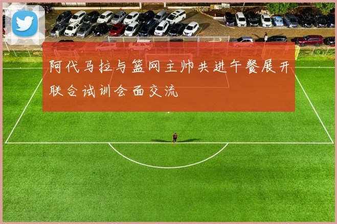 阿代马拉与篮网主帅共进午餐展开联合试训会面交流